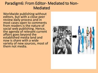 Paradigm6: From Editor- Mediated to Non-
Mediated
Worldwide publishing without
editors, but with a close peer
review daily process and in
most cases open to comments
from readers is the nature of
social web publishing. Hence,
the agenda of relevant current
affairs goes beyond the
established media land and
now is share with a wide
variety of new sources, most of
them not media.
 