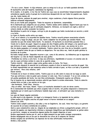 -Te vas a curar, Naomi- le dijo entonces, pero su amiga no lo oía ya: se había quedado dormida.
El muchachito salió del hospital, bebiéndose las lágrimas.
Ni la madre, ni el padre, ni los tíos de Toshiro (en cuya casa se encontraban temporariamente alojados)
entendieron aquella noche el porqué de la misteriosa desaparición de casi todos los papeles que, hasta
ese día, había habido allí.
Hojas de diarios, pedazos de papel para envolver, viejos cuadernos y hasta algunos libros parecían
haberse esfumado mágicamente.
Pero ya era tarde para preguntar. Todos los mayores se durmieron, sorprendidos.
En la habitación que compartía con sus primos, Toshiro velaba entre sombras. Esperó hasta que tuvo la
certeza de que nadie más que él continuaba despierto. Entonces, se incorporó con sigilo y abrió el
armario donde se solían acomodar las mantas.
Mordiéndose la punta de la lengua, extrajo la pila de papeles que había recolectado en secreto y volvió
a su lecho.
La tijera la llevaba oculta entre sus ropas.
Y así, en el silencio y la oscuridad de aquellas horas, Toshiro recortó primero novecientos ochenta
cuadraditos y luego los plegó, uno por uno, hasta completar las mil grullas que ansiaba Naomi, tras
sumarles las que ella misma había hecho. Ya amanecía. El muchacho se encontraba pasando hilos a
través de la silueta de papel. Separó en grupos de diez frágiles grullas del milagro y las aprestó para
que imitaran el vuelo, suspendidas como estaban de un leve hilo de coser, una encima de la otra.
Con los dedos paspados y el corazón temblando, Toshiro colocó las cien tiras de su furoshiki y partió
rumbo al hospital antes de que su familia se despertara. Por esa única vez, tomó sin pedir permiso la
bicicleta de su primo.
No había tiempo perder. Imposible recorrer a pie, como el día anterior, los kilómetros que lo separaban
del hospital. La vida de Naomi dependía de esas grullas.
-Prohibidas las visitas a esta hora- le dijo una enfermera, impidiéndole el acceso a la enorme sala de
uno de cuyos extremos estaba la cama de su querida amiga.
Toshiro insistió: -Sólo quiero colgar estas grullas sobre su lecho. Por favor…
Ningún gesto denunció la emoción de la enfermera cuando el chico le mostró las avecitas de papel. Con
la misma impasibilidad con que momentos antes le había cerrado el paso, se hizo a un lado y le permitió
que entrara: -Pero cinco minutos, ¿eh?
Naomi dormía.
Tratando de no hacer el mínimo ruidito, Toshiro puso en su silla sobre la mesa de luz luego se subió.
Tuvo que estirarse a más no poder para alcanzar el cielo raso. Pero lo alcanzó. Y en un rato estaba las
mil grullas pendiendo del techo; los cien hilos entrelazados, firmemente sujetos con alfileres.
Fue al bajarse de su improvisada escalera advirtió que Naomi lo estaba observando. Tenía la cabecita
echada hacia un lado y una sonrisa en los ojos.
-Son hermosas, Toshi-Chan… Gracias…
-Hay un millar. Son tuyas, Naomi. Tuyas-y el muchacho abandonó la sala sin darse cuenta.
En la luminosidad del mediodía que ahora ocupaba todo el recinto, mil grullas empezaron a balancearse
impulsadas por el viento que la enfermera también dejó colar, al entreabrir por unos instantes la
ventana.
Los ojos de Naomi seguían sonriendo.
La niña murió al día siguiente. Un ángel a la intemperie frente a la impiedad de los adultos
¿Cómo podían mil frágiles avecitas de papel vencer el horror instalado en su sangre?
Febrero de 1976.
Toshiro Ueda cumplió cuarenta y dos años y vive en Inglaterra. Se casó, tiene tres hijos y es gerente
de sucursal de un banco establecido en Londres.
Serio y poco comunicativo como es, ninguno de sus empleados se atreve a preguntarle porqué, entre el
aluvión de papeles con importantes informes y mensajes telegráficos que habitualmente se juntan sobre
su escritorio, siempre se encuentran algunas grullas de origami dispersas al azar.
Grullas seguramente hechas por él, pero en algún momento en que nadie consigue sorprenderlo.
Grullas desplegando alas en las que se descubren las cifras de la máquina de calcular.
Grullas surgidas de servilletitas con impresos de los más sofisticados restaurantes…
Grullas y más grullas.
 