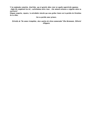 Y los empleados comentan, divertidos, que el gerente debe creer en aquella superstición japonesa.
-Algún día completará las mil…-cuchicheaban entre risas-. ¿Se animará entonces a colgarlas sobre su
escritorio?
Ninguno sospecha, siquiera, la entrañable relación que esas grullas tienen con la perdida de Hiroshima
de su niñez.
Con su perdido amor primero.
Extraído de “No somos irrompibles, doce cuentos de chicos enamorados” Elsa Bornemann, Editorial
Alfaguara.
 