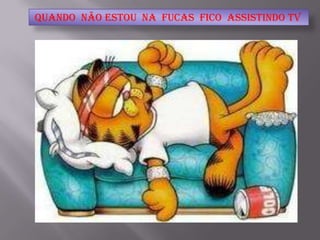 quando não estou na Fucas fico assistindo TV
 
