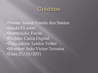 •Nome: Jaison Varela dos Santos
•Idade:13 anos
•Instituição: Fucas
•Projeto: Caixa Digital
•Educadora: Lenice Velter
•Monitor: João Victor Teixeira
•Data:21/10/2011
 