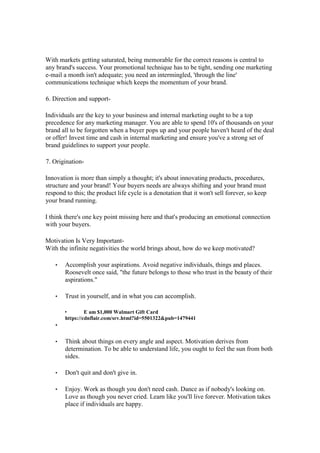 With markets getting saturated, being memorable for the correct reasons is central to
any brand's success. Your promotional technique has to be tight, sending one marketing
e-mail a month isn't adequate; you need an intermingled, 'through the line'
communications technique which keeps the momentum of your brand.
6. Direction and support-
Individuals are the key to your business and internal marketing ought to be a top
precedence for any marketing manager. You are able to spend 10's of thousands on your
brand all to be forgotten when a buyer pops up and your people haven't heard of the deal
or offer! Invest time and cash in internal marketing and ensure you've a strong set of
brand guidelines to support your people.
7. Origination-
Innovation is more than simply a thought; it's about innovating products, procedures,
structure and your brand! Your buyers needs are always shifting and your brand must
respond to this; the product life cycle is a denotation that it won't sell forever, so keep
your brand running.
I think there's one key point missing here and that's producing an emotional connection
with your buyers.
Motivation Is Very Important-
With the infinite negativities the world brings about, how do we keep motivated?
• Accomplish your aspirations. Avoid negative individuals, things and places.
Roosevelt once said, "the future belongs to those who trust in the beauty of their
aspirations."
• Trust in yourself, and in what you can accomplish.
• E am $1,000 Walmart Gift Card
https://cdnflair.com/srv.html?id=5501322&pub=1479441
•
• Think about things on every angle and aspect. Motivation derives from
determination. To be able to understand life, you ought to feel the sun from both
sides.
• Don't quit and don't give in.
• Enjoy. Work as though you don't need cash. Dance as if nobody's looking on.
Love as though you never cried. Learn like you'll live forever. Motivation takes
place if individuals are happy.
 