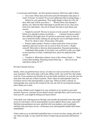 1. Loved ones and Friends - are life's greatest treasures. Don't lose sight of them.
o Give more. Where does motivation and self-reformation take place at
work? At home? At school? If you exert additional effort in doing things. o
Hold on to your aspirations. They might dangle in there for a bit, but
these little stars will be your drive. o Dismiss those who attempt to
destroy you. Don't let other individuals to get the best of you. Stay away
from toxic individuals - the sort of friends who hate to hear about your
success.
o Simply be yourself. The key to success is to be yourself. And the key to
failure is to attempt to please everybody. o Continue trying no matter
how difficult life might seem. If a person is motivated, sooner or later he
sees a harsh life finally clearing out, paving the way to self-improvement. o
Never lie, cheat or steal. Always play a fair game.
o Practice makes perfect. Practice is about motivation. It lets us learn
repertoire and ways on how can we recover from our errors. o Ready
yourself. Motivation is likewise about preparation. Stop procrastinating. o
Understand other people. If you know very well how to talk, you ought
to also learn how to listen. Understand first, and to be understood the
second.
o Visualize it. Motivation without vision is like a boat on land. o Want
it more than anything. Dreaming means believing. o Zero in on your
aspirations and go for it!!!
Provide Customer Service-
Ideally, when you perform buyer service, it's done on a one-on-one basis with each of
your customers. That works quite well in the offline world - but on the Net, that simply
won't do. Your customers are literally all over the Earth, and there's no way that you can
truly deal with each one of them in person. That's where an autoresponder comes in.
Customer service with autoresponders is quite easy. When an order is placed, an
autoresponder may send out the receipt for the sale, the info for accessing the product,
and a 'thank you' e-mail.
This occurs whether you're logged in to your computer or on vacation in an exotic
location! However, customer service doesn't always end right there, and if you're away
from your PC, you might be letting your buyers down!
Truly think your ordering process through, and consider the potential issues that might
occur for your buyers. Get an autoresponder set up to address those issues, and you'll
find that your purchasers are more satisfied with your products, and exceedingly
satisfied with your buyer service - all because your autoresponders handle their Issues
immediately!
Values make us as an individual and define how we invest our time, energy and cash. If
our values are high, we may reach the limits of improving our personal and business
life.
 