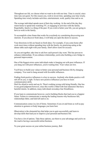 Throughout our life, we choose what we want to do with our time. Time is crucial, since
time runs out quick. For this reason you, wish to invest time, spending your time wisely.
Spending time wisely includes activities, entertainment, work, quality time and so on.
The average individual spends most of their day working. At the end of the day they
return home to spend time watching TV, or engaging in activities with the family.
Regrettably, family is a thing of the past. If you wish to better your life, you are going to
have to work in the family.
To accomplish a time frame that works for everybody try considering discovering new
interests. If you discover fresh ideas, it will help you open the doors to success.
Your directions in life are based on fresh ideas. For example, if you come home after
work most times without spending time with the family, try practicing eating at the
dinner table each night with your family. Don't allow room for excuses.
As you eat together, take time to ask how each person's day went. This has proven to
enhance relationships. If you enhance relationship, you're also building a new bridge to
personal improvement.
One of the biggest errors some individuals make is hanging out with poor influences. If
you hang out with poor influences, you're wasting time. Your values are low.
You'll have to build your values to better your personal and business life by changing
company. You want to hang around with favorable influences.
Finding fresh positive influences is a key to success. Anybody who thinks positive will
rub off on you, is right. To have new positive influences you have to learn
communication skills.
Don't be afraid to smile and say hi. There's nothing wrong with being friendly. One has
to use good judgment however, since this world is filled with foul characters that have
harmful intents. In addition, many individuals nowadays fear friendliness.
If you learn to communicate however, you're building blocks that lead you to a happier
future. Failure to communicate is among the leading reasons why businesses fail,
relationships falter, and kids kill and so on.
Communication comes in a lot of forms. Sometimes if you sit and listen as well as pay
attention to gestures or body languages you learn best.
Observation is the elemental key that helps you to gain successfully and learn to
develop skills that lead you to improve your personal and business life.
You have a lot of options. Take those options, use them to your advantage and you're on
the road to having a successful online business.
To your great success on your online business journey, Bob
 