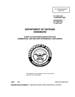 MIL-HDBK-138B
1 JANUARY 2002
SUPERSEDING
MIL-HDBK-138A
21 JUNE 1993
DEPARTMENT OF DEFENSE
HANDBOOK
GUIDE TO CONTAINER INSPECTION FOR
COMMERCIAL AND MILITARY INTERMODAL CONTAINERS
.
This handbook is for guidance only. Do not cite this
document as a requirement.
AMSC N/A FSC 8115, 8145 & 5411
DISTRIBUTION STATEMENT A. Approved for public release; distribution is unlimited.
NOT MEASUREMENT
SENSITIVE
 