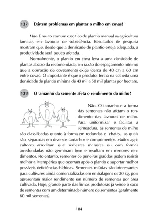 104
Existem problemas em plantar o milho em covas?
Não. É muito comum esse tipo de plantio manual na agricultura
familiar, em lavouras de subsistência. Resultados de pesquisa
mostram que, desde que a densidade de plantio esteja adequada, a
produtividade será pouco afetada.
Normalmente, o plantio em cova leva a uma densidade de
plantas abaixo da recomendada, em razão do espaçamento mínimo
que a operação de coveamento exige (cerca de 40 cm a 60 cm
entre covas). O importante é que o produtor tenha na colheita uma
densidade de plantio mínima de 40 mil a 50 mil plantas por hectare.
O tamanho da semente afeta o rendimento do milho?
Não. O tamanho e a forma
das sementes não afetam o ren­
dimento das lavouras de milho.
Para uniformizar e facilitar a
semeadura, as sementes de milho
são classificadas quanto à forma em redondas e chatas, as quais
são separadas em diversos tamanhos e comprimentos. Muitos agri­
cultores acreditam que sementes menores ou com formas
arredondadas não germinam bem e resultam em menores ren­
dimentos. No entanto, sementes de peneiras graúdas podem resistir
melhor a intempéries que ocorram após o plantio e suportar melhor
possíveis deficiências hídricas. Sementes miúdas são interessantes
para cultivares ainda comercializadas em embalagens de 20 kg, pois
apresentam maior rendimento em número de sementes por área
cultivada. Hoje, grande parte das firmas produtoras já vende o saco
de sementes com um determinado número de sementes (geralmente
60 mil sementes).
137
138
 