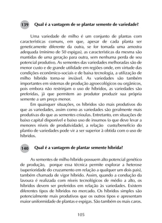 105
Qual é a vantagem de se plantar semente de variedade?
Uma variedade de milho é um conjunto de plantas com
características comuns, em que, apesar de cada planta ser
geneticamente diferente da outra, se for tomada uma amostra
adequada (mínimo de 50 espigas), as características da mesma são
mantidas de uma geração para outra, sem nenhuma perda de seu
potencial produtivo. As sementes das variedades melhoradas são de
menor custo e de grande utilidade em regiões onde, em virtude das
condições econômico-sociais e de baixa tecnologia, a utilização de
milho híbrido torna-se inviável. As variedades são também
importantes em sistemas de produção agroecológicos ou orgânicos,
pois embora não restrinjam o uso de híbridos, as variedades são
preferidas, já que permitem ao produtor produzir sua própria
semente a um preço menor.
Em quaisquer situações, os híbridos são mais produtivos do
que as variedades, assim como as variedades são geralmente mais
produtivas do que as sementes crioulas. Entretanto, em situações de
baixo capital disponível e baixo uso de insumos (o que deve levar a
menores níveis de produtividade), a relação custo/benefício do
plantio de variedades pode vir a ser superior à obtida com o uso de
híbridos.
Qual é a vantagem de plantar semente híbrida?
As sementes de milho híbrido possuem alto potencial genético
de produção, porque essa técnica permite explorar a heterose
(superioridade do cruzamento em relação a qualquer um dois pais),
também chamada de vigor híbrido. Assim, quando a condução da
lavoura é realizada com níveis tecnológicos de médio a alto, os
híbridos devem ser preferidos em relação às variedades. Existem
diferentes tipos de híbridos no mercado. Os híbridos simples são
potencialmente mais produtivos que os outros tipos e apresentam
maior uniformidade de plantas e espigas. São também os mais caros.
139
140
 
