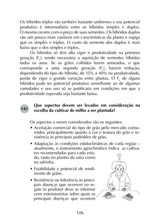 106
Os híbridos triplos são também bastante uniformes e seu potencial
produtivo é intermediário entre os híbridos simples e duplos.
O mesmo ocorre com o preço de suas sementes. Os híbridos duplos
são um pouco mais variáveis em características da planta e espiga
que os simples e triplos. O custo da semente dos duplos é mais
baixo que o dos simples e triplos.
Os híbridos só têm alto vigor e produtividade na primeira
geração (F1
), sendo necessária a aquisição de sementes híbridas
todos os anos. Se os grãos colhidos forem semeados, o que
corresponde a uma segunda geração (F2
), haverá redução,
dependendo do tipo do híbrido, de 15% a 40% na produtividade,
perda de vigor e grande variação entre plantas. O F2
de alguns
híbridos pode ter potencial produtivo semelhante ao de algumas
variedades e seu uso só se justificaria em condições em que a
produtividade esperada seja bastante baixa.
Que aspectos devem ser levados em consideração na
escolha da cultivar de milho a ser plantada?
Os aspectos a serem considerados são os seguintes:
• 	Aceitação comercial do tipo de grão pelo mercado consu-
midor, principalmente quanto à cor e textura do grão e re-
sistência às principais podridões de grão.
•	Adaptação às condições edafoclimáticas de cada região –
atualmente, o zoneamento agroclimático indica as cultiva-
res recomendadas para cada esta-
do, tanto no plantio da safra como
na safrinha.
•	Estabilidade e potencial de rendi-
mento de grãos.
•	Resistência ou tolerância às princi-
pais doenças que ocorrem na re-
gião (o produtor deve se informar
com extensionistas sobre quais as
principais doenças que ocorrem
141
 
