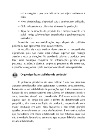 107
em sua região e procurar cultivares que sejam resistentes a
elas).
•	Nível de tecnologia disponível para a cultivar a ser utilizada.
•	Ciclo adequado aos diferentes sistemas de produção.
• Tipo de destinação do produto (ex.: armazenamento em
paiol – exige cultivares bem empalhados e geralmente grãos
mais duros.
Materiais para comercialização logo depois de colhidos
podem ou não apresentar essas características.
A escolha de cada cultivar deve atender a necessidades
específicas, pois não existe uma cultivar superior que consiga
atender a todas as situações. Na escolha da cultivar, o produtor deve
fazer uma avaliação completa das informações geradas pela
pesquisa, assistência técnica, empresas produtoras de sementes,
experiências regionais e pelo comportamento de safras passadas.
O que significa estabilidade de produção?
O potencial produtivo de uma cultivar é um dos primeiros
aspectos considerados pelos agricultores na compra de sua semente.
Entretanto, a sua estabilidade de produção, que é determinada em
função do seu comportamento em cultivos em diferentes locais e
anos, também deverá ser considerada. Cultivares estáveis são
aquelas que, ao longo dos anos e dentro de determinada área
geográfica, têm menor oscilação de produção, respondendo com
maior produção em anos mais favoráveis e não tendo grandes
quedas de rendimento em anos desfavoráveis. É comum acreditar
que variedades têm maior estabilidade do que híbridos, mas isso
não é verdade, levando-se em conta que existem híbridos simples
de alta estabilidade.
142
 