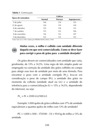 109
Muitas vezes, o milho é colhido com umidade diferente
daquela em que será comercializado. Como se deve fazer
para corrigir o peso de grãos para a umidade desejada?
Os grãos devem ser comercializados com umidade que varia,
geralmente, de 13% a 14,5%. Uma regra de três simples pode ser
empregada na correção da umidade dos grãos colhidos no campo
para atingir esse teor de umidade por meio de uma fórmula. Para
encontrar o peso com a umidade corrigida (Pcu
), leva-se em
consideração o peso de campo (Pc), a umidade dos grãos no
momento da colheita (umidade atual ou Uc) e a umidade de
referência para a comercialização (U = 13% a 14,5%, dependendo
do interesse), ou seja:
Pcu
= Pc x ((100-Uc)/100-U).
Exemplo: 1.000 quilos de grãos colhidos com 17% de umidade
equivaleriam a quantos quilos de milho com 13% de umidade?
PC = 1.000 x (100 - 17)/(100 - 13) = 954 kg de milho a 13% de
umidade
145
Tabela 1. Continuação.
Época de semeadura
Cultivar
Normal Precoce Superprecoce
9 de julho 146 134 125
12 de agosto 124 119 118
8 de setembro 125 118 115
7 de outubro 115 112 106
8 de novembro 116 112 107
9 de dezembro 115 115 112
Fonte: Sans et al. (1991 citados por PEREIRA FILHO; CRUZ, 1993).
 
