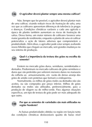 110
O agricultor deverá plantar sempre uma mesma cultivar?
Não. Sempre que for possível, o agricultor deverá plantar mais
de uma cultivar, visando reduzir riscos de frustração de safra, uma
vez que as cultivares apresentam diferenças de tolerância às pragas
e doenças. Condições climáticas variáveis a cada ano agrícola e
época de plantio também aumentam os riscos de frustração de
safras. Dessa forma, um maior número de cultivares favorece uma
maior garantia de rendimento, enquanto o plantio de uma só cultivar
potencializa a ação de fatores adversos que comprometem a
produtividade. Além disso, o agricultor pode estar sempre avaliando
novos híbridos que chegam ao mercado, sem grandes mudanças no
seu sistema de produção.
Qual é a importância da textura dos grãos na escolha da
semente?
Existem no mercado grãos duros, semiduros, semidentados e
dentados. Predominam no mercado cultivares de grãos semiduros e
duros que são preferidos por sofrerem menores danos no manuseio
da colheita ao armazenamento, em razão do denso arranjo dos
grãos de amido com proteínas que formam o endosperma.
Normalmente, os milhos de grãos moles ou dentados não são
aceitos, ou são comprados por preço inferior. Milhos de grãos
dentados ou moles são utilizados, preferencialmente, para a
produção de silagem ou de milho-verde. Para algumas situações
específicas, um tipo de textura de grão pode ser mais adequado do
que outro.
Por que as sementes de variedades são mais utilizadas na
região Nordeste?
	As baixas produtividades obtidas na região em função tanto
das condições climáticas desfavoráveis quanto do baixo nível
146
147
148
 
