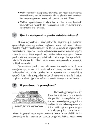 112
•	Melhor controle das plantas daninhas em razão da presença,
nesse sistema, de uma comunidade de plantas mais competi-
tivas no espaço e no tempo, do que no monocultivo.
•	Melhor aproveitamento da mão de obra – não havendo
coincidência no ciclo das duas culturas, há um melhor apro-
veitamento de serviços.
Qual é a vantagem de se plantar variedades crioulas?
Muitos agricultores, principalmente aqueles que praticam
agroecologia e/ou agricultura orgânica, ainda cultivam materiais
crioulos em diversas localidades do País. Esses materiais apresentam
características especiais, muito valorizadas em determinadas regiões
e adaptadas a climas específicos, dentre outras vantagens. Porém,
geralmente apresentam produtividade e desempenho agronômico
baixos. O plantio de milho crioulo tem a vantagem de preservação
da biodiversidade.
De maneira geral, o uso de sementes melhoradas é mais
vantajoso que o uso de variedades crioulas, já que cultivares
melhoradas são mais produtivas e apresentam características
agronômicas mais adequadas, especialmente com relação à altura
da planta e da espiga e resistência a quebramento e acamamento.
O que é banco de germoplasma?
Banco de germoplasma é o
local onde se armazena o mate-
rial genético das espécies de in-
teresse com origens geográfica e
ambiental variadas e que consti-
tui a matéria-prima para progra-
mas de pesquisa. Uma das ma-
neiras de garantir a proteção contra a perda de variabilidade é a
conservação de materiais em bancos de germoplasma. Atualmente,
151
152
 