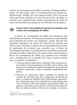 113
1
Disponível em: <www.cnpms.embrapa.br>.
2
Disponível em: <www.cenargen.embrapa.br>.
o Banco de Germoplasma de Milho é mantido na Embrapa Milho e
Sorgo1
, em Sete Lagoas, MG, e na Embrapa Recursos Genéticos e
Biotecnologia2
, Brasília, DF. Essa coleção contém 3.835 acessos de
milho que foram coletados em vários locais do País, recebidos ou
trocados com instituições que mantêm germoplasma de milho ou
foram desenvolvidos por programas de melhoramento de plantas.
Como é feito o intercâmbio de amostras de sementes com
o Banco de Germoplasma de Milho?
O Banco de Germoplasma de Milho está disponível para
intercâmbio de sementes. A remessa de sementes tem sido efetuada
para instituições de acordo com a legislação vigente. Não têm sido
realizadas expedições de coletas de amostras de sementes nos
últimos anos, entretanto a coleção vem se expandindo por iniciativa
de agricultores de enviarem suas sementes para o Banco de
Germoplasma de Milho. Caso haja interesse do produtor em guardar
amostras de milhos tradicionais, ele poderá enviar sementes para o
Banco de Germoplasma de Milho, que guardará essas sementes
com a identificação de seu doador. Para tanto, é preciso atentar
para as seguintes considerações:
• A amostra deverá representar variedade ainda não preserva-
da no Banco de Germoplasma de Milho. Dessa forma, não
devem ser consideradas amostras de gerações avançadas de
materiais comerciais e outras variedades amplamente dis-
persas.
•	Deverão ser observados alguns cuidados na tomada da
amostra de sementes para que a população de plantas da
qual a amostra foi retirada esteja efetivamente representa-
da. A população deve ser conduzida em campo distanciado
em, no mínimo, 400 m de qualquer outro tipo de milho, ou
pode ser semeada um mês antes ou um mês após outros mi-
lhos de cultivos vizinhos. Devem ser tomadas, no mínimo,
153
 