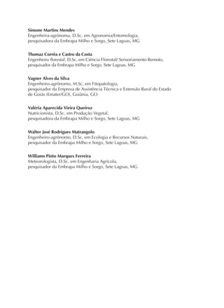 Simone Martins Mendes
Engenheira-agrônoma, D.Sc. em Agronomia/Entomologia,
pesquisadora da Embrapa Milho e Sorgo, Sete Lagoas, MG
Thomaz Corrêa e Castro da Costa
Engenheiro florestal, D.Sc. em Ciência Florestal/ Sensoriamento Remoto,
pesquisador da Embrapa Milho e Sorgo, Sete Lagoas, MG
Vagner Alves da Silva
Engenheiro-agrônomo, M.Sc. em Fitopatologia,
pesquisador da Empresa de Assistência Técnica e Extensão Rural do Estado
de Goiás (Emater/GO), Goiânia, GO
Valéria Aparecida Vieira Queiroz
Nutricionista, D.Sc. em Produção Vegetal,
pesquisadora da Embrapa Milho e Sorgo, Sete Lagoas, MG
Walter José Rodrigues Matrangolo
Engenheiro-agrônomo, D.Sc. em Ecologia e Recursos Naturais,
pesquisador da Embrapa Milho e Sorgo, Sete Lagoas, MG
Williams Pinto Marques Ferreira
Meteorologista, D.Sc. em Engenharia Agrícola,
pesquisador da Embrapa Milho e Sorgo, Sete Lagoas, MG
 