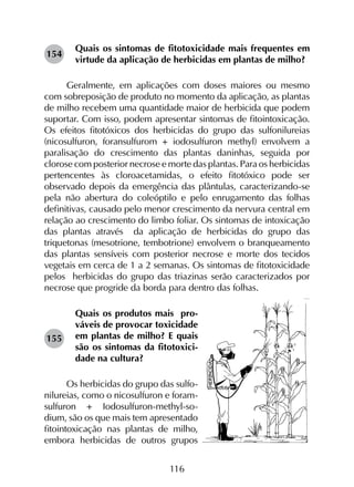 116
Quais os sintomas de fitotoxicidade mais frequentes em
virtude da aplicação de herbicidas em plantas de milho?
Geralmente, em aplicações com doses maiores ou mesmo
com sobreposição de produto no momento da aplicação, as plantas
de milho recebem uma quantidade maior de herbicida que podem
suportar. Com isso, podem apresentar sintomas de fitointoxicação.
Os efeitos fitotóxicos dos herbicidas do grupo das sulfonilureias
(nicosulfuron, foransulfurom + iodosulfuron methyl) envolvem a
paralisação do crescimento das plantas daninhas, seguida por
clorose com posterior necrose e morte das plantas. Para os herbicidas
pertencentes às cloroacetamidas, o efeito fitotóxico pode ser
observado depois da emergência das plântulas, caracterizando-se
pela não abertura do coleóptilo e pelo enrugamento das folhas
definitivas, causado pelo menor crescimento da nervura central em
relação ao crescimento do limbo foliar. Os sintomas de intoxicação
das plantas através da aplicação de herbicidas do grupo das
triquetonas (mesotrione, tembotrione) envolvem o branqueamento
das plantas sensíveis com posterior necrose e morte dos tecidos
vegetais em cerca de 1 a 2 semanas. Os sintomas de fitotoxicidade
pelos herbicidas do grupo das triazinas serão caracterizados por
necrose que progride da borda para dentro das folhas.
Quais os produtos mais  pro-
váveis de provocar toxicidade
em plantas de milho? E quais
são os sintomas da fitotoxici-
dade na cultura?
Os herbicidas do grupo das sulfo-
nilureias, como o nicosulfuron e foram-
sulfuron + Iodosulfuron-methyl-so-
dium, são os que mais tem apresentado
fitointoxicação nas plantas de milho,
embora herbicidas de outros grupos
155
154
 
