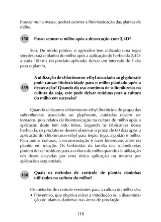 118
houver muita massa, poderá ocorrer a fitointoxicação das plantas de
milho.
Posso semear o milho após a dessecação com 2,4D?
Sim. De modo prático, o agricultor tem utilizado uma regra
simples para o plantio do milho após a aplicação do herbicida 2,4D:
a cada 100 mL do produto aplicado, deixar um intervalo de 1 dia
para o plantio.
A utilização de chlorimuron-ethyl associado ao glyphosate
pode causar fitotoxicidade para o milho plantado após a
dessecação? Quando do uso contínuo de sulfonilureias na
cultura da soja, este pode deixar resíduos para a cultura
do milho em sucessão?
Quando utilizamos chlorimuron-ethyl (herbicida do grupo das
sulfonilureias) associado ao glyphosate, cuidados devem ser
tomados, pois relatos de fitointoxicação na cultura do milho após a
aplicação deste têm sido feitos. Segundo os fabricantes desse
herbicida, os produtores devem observar o prazo de 60 dias após a
aplicação do chlorimuron-ethyl para feijão, trigo, algodão e milho.
Para outras culturas, a recomendação é fazer bioensaios antes do
plantio em rotação. Os herbicidas da família das sulfonilureias
podem deixar resíduos para a cultura do milho quando da utilização
em doses elevadas por uma única aplicação ou mesmo por
aplicações sequenciais.
Quais os métodos de controle de plantas daninhas
utilizados na cultura do milho?
Os métodos de controle existentes para a cultura do milho são:
•	Preventivo, que objetiva evitar a introdução ou a dissemina-
ção de plantas daninhas nas áreas de produção.
158
159
160
 