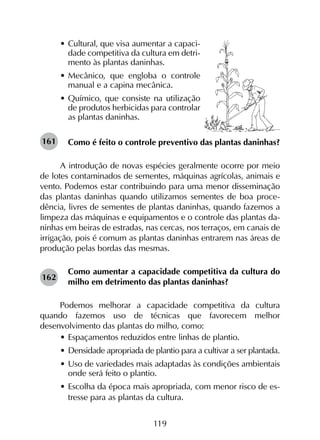 119
•	Cultural, que visa aumentar a capaci-
dade competitiva da cultura em detri-
mento às plantas daninhas.
•	Mecânico, que engloba o controle
manual e a capina mecânica.
•	Químico, que consiste na utilização
de produtos herbicidas para controlar
as plantas daninhas.
Como é feito o controle preventivo das plantas daninhas?
A introdução de novas espécies geralmente ocorre por meio
de lotes contaminados de sementes, máquinas agrícolas, animais e
vento. Podemos estar contribuindo para uma menor disseminação
das plantas daninhas quando utilizamos sementes de boa proce-
dência, livres de sementes de plantas daninhas, quando fazemos a
limpeza das máquinas e equipamentos e o controle das plantas da-
ninhas em beiras de estradas, nas cercas, nos terraços, em canais de
irrigação, pois é comum as plantas daninhas entrarem nas áreas de
produção pelas bordas das mesmas.
Como aumentar a capacidade competitiva da cultura do
milho em detrimento das plantas daninhas?
Podemos melhorar a capacidade competitiva da cultura
quando fazemos uso de técnicas que favorecem melhor
desenvolvimento das plantas do milho, como:
•	Espaçamentos reduzidos entre linhas de plantio.
•	Densidade apropriada de plantio para a cultivar a ser plantada.
•	Uso de variedades mais adaptadas às condições ambientais
onde será feito o plantio.
•	Escolha da época mais apropriada, com menor risco de es-
tresse para as plantas da cultura.
161
162
 
