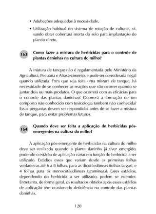 120
•	Adubações adequadas à necessidade.
•	Utilização habitual do sistema de rotação de culturas, vi-
sando obter cobertura morta do solo para implantação do
plantio direto.
Como fazer a mistura de herbicidas para o controle de
plantas daninhas na cultura do milho?
A mistura de tanque não é regulamentada pelo Ministério da
Agricultura, Pecuária e Abastecimento, e pode ser considerada ilegal
quando utilizada. Para que seja feita uma mistura de tanque, há
necessidade de se conhecer as reações que vão ocorrer quando se
juntar dois ou mais produtos. O que ocorrerá com as eficácias para
o controle das plantas daninhas? Ocorrerá a formação de um
composto não conhecido com toxicologia também não conhecida?
Essas perguntas devem ser respondidas antes de se fazer a mistura
de tanque, para evitar problemas futuros.
Quando deve ser feita a aplicação de herbicidas pós-
emergentes na cultura do milho?
A aplicação pós-emergente de herbicidas na cultura do milho
deve ser realizada quando a planta daninha já tiver emergido,
podendo o estádio de aplicação variar em função do herbicida a ser
utilizado. Estádios esses que variam desde as primeiras folhas
verdadeiras até 6 a 8 folhas, para as dicotiledôneas (folhas largas), e
4 folhas para as monocotiledôneas (gramíneas). Esses estádios,
dependendo do herbicida a ser utilizado, podem se estender.
Entretanto, de forma geral, os resultados obtidos após esses estádios
de aplicação têm ocasionado deficiência no controle das plantas
daninhas.
163
164
 