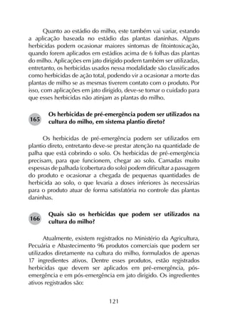 121
Quanto ao estádio do milho, este também vai variar, estando
a aplicação baseada no estádio das plantas daninhas. Alguns
herbicidas podem ocasionar maiores sintomas de fitointoxicação,
quando forem aplicados em estádios acima de 6 folhas das plantas
do milho. Aplicações em jato dirigido podem também ser utilizadas,
entretanto, os herbicidas usados nessa modalidade são classificados
como herbicidas de ação total, podendo vir a ocasionar a morte das
plantas de milho se as mesmas tiverem contato com o produto. Por
isso, com aplicações em jato dirigido, deve-se tomar o cuidado para
que esses herbicidas não atinjam as plantas do milho.
Os herbicidas de pré-emergência podem ser utilizados na
cultura do milho, em sistema plantio direto?
Os herbicidas de pré-emergência podem ser utilizados em
plantio direto, entretanto deve-se prestar atenção na quantidade de
palha que está cobrindo o solo. Os herbicidas de pré-emergência
precisam, para que funcionem, chegar ao solo. Camadas muito
espessas de palhada (cobertura do solo) podem dificultar a passagem
do produto e ocasionar a chegada de pequenas quantidades de
herbicida ao solo, o que levaria a doses inferiores às necessárias
para o produto atuar de forma satisfatória no controle das plantas
daninhas.
Quais são os herbicidas que podem ser utilizados na
cultura do milho?
Atualmente, existem registrados no Ministério da Agricultura,
Pecuária e Abastecimento 96 produtos comerciais que podem ser
utilizados diretamente na cultura do milho, formulados de apenas
17 ingredientes ativos. Dentre esses produtos, estão registrados
herbicidas que devem ser aplicados em pré-emergência, pós-
emergência e em pós-emergência em jato dirigido. Os ingredientes
ativos registrados são:
165
166
 