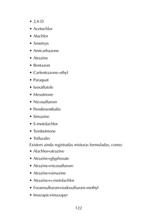 122
•	2,4-D
•	Acetochlor
•	Alachlor
•	Ametryn
•	Amicarbazone
•	Atrazine
•	Bentazon
•	Carfentrazone-ethyl
•	Paraquat
•	Isoxaflutole
•	Mesotrione
•	Nicosulfurom
•	Pendimenthalin
•	Simazine
•	S-metolachlor
•	Tembotrione
•	Trifluralin
Existem ainda registradas misturas formuladas, como:
•	Alachlor+atrazine
•	Atrazine+glyphosate
•	Atrazine+nicosulfurom
•	Atrazine+simazine
•	Atrazine+s-metolachlor
•	Foramsulfurom+iodosulfurom-methyl
•	Imazapic+imazapyr
 