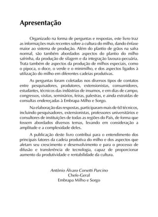 Apresentação
Organizado na forma de perguntas e respostas, este livro traz
as informações mais recentes sobre a cultura do milho, dando ênfase
maior ao sistema de produção. Além do plantio de grãos na safra
normal, são também abordados aspectos do plantio do milho
safrinha, da produção de silagem e da integração lavoura-pecuária.
Trata também de aspectos da produção de milhos especiais, como
o pipoca, o doce, o verde e o minimilho, e dos aspectos ligados à
utilização do milho em diferentes cadeias produtivas.
As perguntas foram coletadas nos diversos tipos de contatos
entre pesquisadores, produtores, extensionistas, consumidores,
estudantes, técnicos das indústrias de insumos, e em dias de campo,
congressos, visitas, seminários, feiras, palestras, e ainda extraídas de
consultas endereçadas à Embrapa Milho e Sorgo.
Na elaboração das respostas, participaram mais de 60 técnicos,
incluindo pesquisadores, extensionistas, professores universitários e
consultores de instituições de todas as regiões do País, de forma que
fossem abordados diversos temas, levando em consideração a
amplitude e a complexidade deles.
A publicação deste livro contribui para o entendimento dos
principais fatores da cadeia produtiva do milho e dos aspectos que
afetam seu crescimento e desenvolvimento e para o processo de
difusão e transferência de tecnologia, capaz de proporcionar
aumento da produtividade e rentabilidade da cultura.
Antônio Álvaro Corsetti Purcino
Chefe-Geral
Embrapa Milho e Sorgo
 