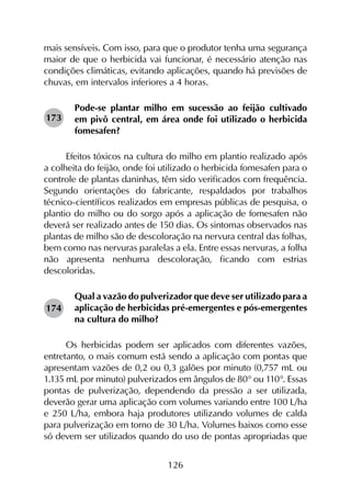 126
mais sensíveis. Com isso, para que o produtor tenha uma segurança
maior de que o herbicida vai funcionar, é necessário atenção nas
condições climáticas, evitando aplicações, quando há previsões de
chuvas, em intervalos inferiores a 4 horas.
Pode-se plantar milho em sucessão ao feijão cultivado
em pivô central, em área onde foi utilizado o herbicida
fomesafen?
Efeitos tóxicos na cultura do milho em plantio realizado após
a colheita do feijão, onde foi utilizado o herbicida fomesafen para o
controle de plantas daninhas, têm sido verificados com frequência.
Segundo orientações do fabricante, respaldados por trabalhos
técnico-científicos realizados em empresas públicas de pesquisa, o
plantio do milho ou do sorgo após a aplicação de fomesafen não
deverá ser realizado antes de 150 dias. Os sintomas observados nas
plantas de milho são de descoloração na nervura central das folhas,
bem como nas nervuras paralelas a ela. Entre essas nervuras, a folha
não apresenta nenhuma descoloração, ficando com estrias
descoloridas.
Qual a vazão do pulverizador que deve ser utilizado para a
aplicação de herbicidas pré-emergentes e pós-emergentes
na cultura do milho?
Os herbicidas podem ser aplicados com diferentes vazões,
entretanto, o mais comum está sendo a aplicação com pontas que
apresentam vazões de 0,2 ou 0,3 galões por minuto (0,757 mL ou
1.135 mL por minuto) pulverizados em ângulos de 80° ou 110°. Essas
pontas de pulverização, dependendo da pressão a ser utilizada,
deverão gerar uma aplicação com volumes variando entre 100 L/ha
e 250 L/ha, embora haja produtores utilizando volumes de calda
para pulverização em torno de 30 L/ha. Volumes baixos como esse
só devem ser utilizados quando do uso de pontas apropriadas que
173
174
 