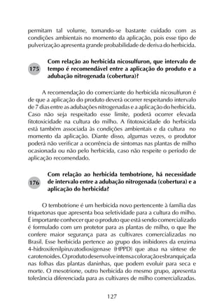 127
permitam tal volume, tomando-se bastante cuidado com as
condições ambientais no momento da aplicação, pois esse tipo de
pulverização apresenta grande probabilidade de deriva do herbicida.
Com relação ao herbicida nicosulfuron, que intervalo de
tempo é recomendável entre a aplicação do produto e a
adubação nitrogenada (cobertura)?
A recomendação do comerciante do herbicida nicosulfuron é
de que a aplicação do produto deverá ocorrer respeitando intervalo
de 7 dias entre as adubações nitrogenadas e a aplicação do herbicida.
Caso não seja respeitado esse limite, poderá ocorrer elevada
fitotoxicidade na cultura do milho. A fitotoxicidade do herbicida
está também associada às condições ambientais e da cultura no
momento da aplicação. Diante disso, algumas vezes, o produtor
poderá não verificar a ocorrência de sintomas nas plantas de milho
ocasionada ou não pelo herbicida, caso não respeite o período de
aplicação recomendado.
Com relação ao herbicida tembotrione, há necessidade
de intervalo entre a adubação nitrogenada (cobertura) e a
aplicação do herbicida?
O tembotrione é um herbicida novo pertencente à família das
triquetonas que apresenta boa seletividade para a cultura do milho.
É importante conhecer que o produto que está sendo comercializado
é formulado com um protetor para as plantas de milho, o que lhe
confere maior segurança para as cultivares comercializadas no
Brasil. Esse herbicida pertence ao grupo dos inibidores da enzima
4-hidroxifenilpiruvatodioxigenase (HPPD) que atua na síntese de
carotenoides.Oprodutodesenvolveintensacoloraçãoesbranquiçada
nas folhas das plantas daninhas, que podem evoluir para seca e
morte. O mesotrione, outro herbicida do mesmo grupo, apresenta
tolerância diferenciada para as cultivares de milho comercializadas.
176
175
 