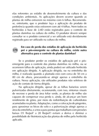 129
elas referentes ao estádio de desenvolvimento da cultura e das
condições ambientais. As aplicações devem ocorrer quando as
plantas de milho estiverem no máximo com 6 folhas. Recomenda-
se, entretanto, que o produtor faça a aplicação do produto de
preferência quando estas estiverem com até 4 folhas. Nem todos os
herbicidas à base de 2,4D estão registrados para o controle de
plantas daninhas na cultura do milho. O produtor deverá sempre
consultar se o produto comercial a ser utilizado está devidamente
registrado para ser utilizado na cultura do milho.
Em caso de perda dos estádios de aplicação do herbicida
pré e pós-emergente na cultura do milho, existe outra
alternativa para o controle de plantas daninhas?
Se o produtor perder os estádios de aplicação pré e pós-
emergente para o controle das plantas daninhas no milho, ou se
ocorrerem falhas de aplicação, ainda poderá ser utilizado herbicida
em aplicação dirigida. A aplicação dirigida, ou na entrelinha do
milho, é realizada quando a plantada está com cerca de 50 cm a
80 cm de altura, procurando-se atingir apenas a entrelinha da
cultura. Nessa aplicação, são utilizados produtos não seletivos de
ação de contato de forma dirigida.
Na aplicação dirigida, apesar de as folhas baixeiras serem
pulverizadas diretamente, ocasionando, com isso, sintomas visuais
de necrose e perda de área foliar verde, as plantas de milho são
capazes de compensar essa perda e, ainda, de alcançar um bom
rendimento de grãos, por meio da redistribuição de carboidratos
acumulados na planta. Adaptações, como a colocação de pingentes,
para aproximar os bicos do solo e a pulverização atingir apenas a
área da entrelinha, e a troca para pontas que trabalham com pressões
baixas (15 lbs/pol2
a 20 lbs/pol2
) evitam a deriva e diminui a
possibilidade de fitointoxicação das plantas de milho pelo herbicida
aplicado.
179
 