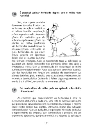 131
É possível aplicar herbicida depois que o milho tiver
nascido?
Sim, mas alguns cuidados
devem ser tomados. Existem du-
as formas de aplicar herbicidas
na cultura do milho: a aplicação
pré-emergente e a de pós-emer-
gência. Os herbicidas que são
aplicados após a emergência das
plantas de milho geralmente
são herbicidas considerados de
pós-emergência, entretanto al-
guns herbicidas de pré-emer-
gência podem ser aplicados,
desde que as plantas daninhas
não tenham emergido. Não se recomenda fazer a aplicação de
qualquer um desses herbicidas nos primeiros cinco dias após a
emergência. Nessa fase, a possibilidade de intoxicação do milho
aumenta consideravelmente. Após esse período, definimos a aplica-
ção dos herbicidas em função dos estádios de crescimento das
plantas daninhas, pois, à medida que essas plantas se tornam maio-
res e mais desenvolvidas (acima de 6 folhas largas e gramíneas aci-
ma de 3 a 4 afilhos), o controle se torna mais difícil .
Em qual cultivar de milho pode ser aplicado o herbicida
nicosulfuron?
As empresas que comercializam os herbicidas à base de
nicosulfuron elaboram, a cada ano, uma lista de cultivares de milho
que podem ser pulverizadas com esse herbicida, sem que o mesmo
cause efeitos tóxicos nas plantas. Entretanto, muitas das cultivares
comercializadas não são avaliadas, e o produtor necessita consultar
o representante da empresa que comercializa o produto, ou um
engenheiro agrônomo, que possa orientá-lo a respeito da aplicação.
182
183
 
