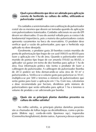 133
Qual o procedimento que deve ser adotado para aplicação
correta de herbicida na cultura do milho, utilizando-se
pulverizador costal?
Os cuidados a serem tomados com a utilização de pulverizador
costal são os mesmos que devem ser tomadas quando da aplicação
com pulverizadores tratorizados. Cuidados adicionais no uso do EPI
devem ser observados. O uso do avental voltado para as costas é de
fundamental importância, pois a maioria dos pulverizadores costais
apresenta vazamentos na boca do reservatório. O produtor deve
verificar qual a vazão do pulverizador, para que o herbicida seja
aplicado na dose desejada.
Geralmente, o produtor gasta 20 bombas costais munidas de
ponta de pulverização tipo leque de cor azul (100.03 ou 80.03) para
fazer a aplicação em 1 ha de área. Quando o pulverizador estiver
munido de pontas tipo leque de cor amarela (110.02 ou 80.02), o
aplicador vai gastar em torno de dez bombas para aplicar 1 ha de
área. Essa informação prática não isenta o produtor de fazer a
calibragem do pulverizador. A calibragem do pulverizador (bomba
de 20 L) poderá ser feita demarcando-se uma área de 10 m2
e
pulverizando-a. Verifica-se o volume gasto para pulverizar os 10 m2
,
multiplica-se por 500 e teremos o número de pulverizadores que
serão gastos para fazer a aplicação em 1 ha. Com isso, calculamos
a dose recomendada por hectare, dividimos pelo número de
pulverizadores que serão utilizados para aplicar 1 ha e teremos o
volume de produto a ser adicionado por bomba.
Quais são as principais plantas daninhas presentes na
cultura do milho safrinha?
No milho safrinha, as principais plantas daninhas presentes
são as chamadas de folhas largas ou dicotiledôneas, como o picão-
preto (Bidens ssp.), corda-de-viola (Ipomoea ssp.), trapoeraba
(Commelina benghalensis), dentre outras. A presença dessas espécies
186
187
 