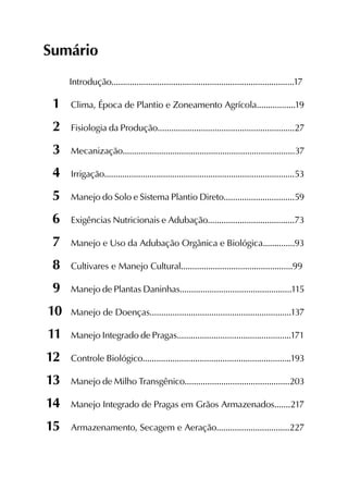 Sumário
Introdução................................................................................17
	1	 Clima, Época de Plantio e Zoneamento Agrícola.................19
	2	 Fisiologia da Produção............................................................27
	3	 Mecanização............................................................................37
	4	 Irrigação....................................................................................53
	5	 Manejo do Solo e Sistema Plantio Direto...............................59
	6	 Exigências Nutricionais e Adubação......................................73
	7	 Manejo e Uso da Adubação Orgânica e Biológica..............93
	8	 Cultivares e Manejo Cultural.................................................99
	9	 Manejo de Plantas Daninhas.................................................115
	10	Manejo de Doenças..............................................................137
	11	Manejo Integrado de Pragas..................................................171
	12	 Controle Biológico.................................................................193
	13	 Manejo de Milho Transgênico..............................................203
	14	 Manejo Integrado de Pragas em Grãos Armazenados.......217
	15	 Armazenamento, Secagem e Aeração................................227
 