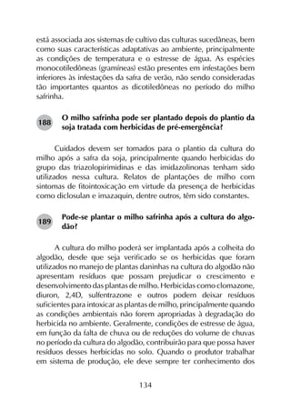134
está associada aos sistemas de cultivo das culturas sucedâneas, bem
como suas características adaptativas ao ambiente, principalmente
as condições de temperatura e o estresse de água. As espécies
monocotiledôneas (gramíneas) estão presentes em infestações bem
inferiores às infestações da safra de verão, não sendo consideradas
tão importantes quantos as dicotiledôneas no período do milho
safrinha.
O milho safrinha pode ser plantado depois do plantio da
soja tratada com herbicidas de pré-emergência?
Cuidados devem ser tomados para o plantio da cultura do
milho após a safra da soja, principalmente quando herbicidas do
grupo das triazolopirimidinas e das imidazolinonas tenham sido
utilizados nessa cultura. Relatos de plantações de milho com
sintomas de fitointoxicação em virtude da presença de herbicidas
como diclosulan e imazaquin, dentre outros, têm sido constantes.
Pode-se plantar o milho safrinha após a cultura do algo-
dão?
A cultura do milho poderá ser implantada após a colheita do
algodão, desde que seja verificado se os herbicidas que foram
utilizados no manejo de plantas daninhas na cultura do algodão não
apresentam resíduos que possam prejudicar o crescimento e
desenvolvimento das plantas de milho. Herbicidas como clomazone,
diuron, 2,4D, sulfentrazone e outros podem deixar resíduos
suficientes para intoxicar as plantas de milho, principalmente quando
as condições ambientais não forem apropriadas à degradação do
herbicida no ambiente. Geralmente, condições de estresse de água,
em função da falta de chuva ou de reduções do volume de chuvas
no período da cultura do algodão, contribuirão para que possa haver
resíduos desses herbicidas no solo. Quando o produtor trabalhar
em sistema de produção, ele deve sempre ter conhecimento dos
188
189
 