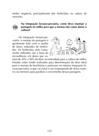135
efeitos negativos, principalmente dos herbicidas, na cultura de
sucessão.
Na integração lavoura-pecuária, como devo manejar a
pastagem no milho para que a mesma não cause danos à
cultura?
Na integração lavoura-pe-
cuária, o manejo da pastagem é
geralmente feito com o auxílio
de doses reduzidas de herbici-
das. Os herbicidas mais comu-
mente utilizados são à base de
nicosulfuron, em doses que va-
riam de 20% a 50% da dose recomendada para a cultura do milho.
Estudos estão sendo realizados para determinação da dose ideal
para o manejo de brachiarias e panicums no sistema integração la-
voura-pecuária, o que vai evitar o uso inapropriado de doses maio-
res ou menores para paralisar o crescimento dessas pastagens.
190
 