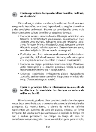 138
Quais as principais doenças da cultura do milho, no Brasil,
na atualidade?
Várias doenças afetam a cultura do milho no Brasil, sendo o
seu grau de importância variável, dependendo da região, da cultivar
e das condições ambientais. Podem ser consideradas como mais
importantes para cultura do milho as seguintes doenças:
•	Doenças foliares: mancha-branca (Etiologia indefinida), an-
tracnose (Colletotrichum graminicola), cercosporiose (Cer-
cospora zeae-maydis), ferrugem-polissora (Puccinia poly-
sora), ferrugem-branca (Physopella zeae), ferrugem-comum
(Puccinia sorghi), helmintosporiose (Exserohilum turcicum),
mancha-dediplodia (Stenocarpella macrospora).
•	Podridões do colmo: antracnose-do-colmo (Colletotrichum
graminicola), diplodia-do-colmo (Stenocarpella macrospora
e S. maydis), fusariose-do-colmo (Fusarium moniliforme).
•	Doenças da espiga: podridão-branca-da-espiga (Stenocar-
pella macrospora e S. maydis), podridão-rosada-da-espiga
(Fusarium moniliforme ou F. subglutinans).
•	Doenças sistêmicas: enfezamento-pálido (Spiroplasma
kunkelii), enfezamento-vermelho (Fitoplasma) e míldio-do-
sorgo (Peronosclerospora sorghi).
Quais os principais fatores relacionados ao aumento da
incidência e da severidade das doenças na cultura do
milho, no Brasil?
Historicamente, pode-se dizer que a expansão da cultura para
novas áreas contribuiu para o aumento do potencial de inóculo dos
patógenos. Da mesma forma, o plantio de milho na safrinha
representou um aumento da área de plantio, embora de forma
temporal. Tal fato fez com que aumentasse o período de tempo em
que a cultura permanece no campo ao longo do ano. Se
considerarmos que os agentes causadores de ferrugens, por exemplo,
191
192
 