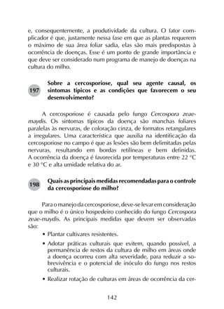 142
e, consequentemente, a produtividade da cultura. O fator com­
plicador é que, justamente nessa fase em que as plantas requerem
o máximo de sua área foliar sadia, elas são mais predispostas à
ocorrência de doenças. Esse é um ponto de grande importância e
que deve ser considerado num programa de manejo de doenças na
cultura do milho.
Sobre a cercosporiose, qual seu agente causal, os
sintomas típicos e as condições que favorecem o seu
desenvolvimento?
A cercosporiose é causada pelo fungo Cercospora zeae-
maydis. Os sintomas típicos da doença são manchas foliares
paralelas às nervuras, de coloração cinza, de formatos retangulares
a irregulares. Uma característica que auxilia na identificação da
cercosporiose no campo é que as lesões são bem delimitadas pelas
nervuras, resultando em bordas retilíneas e bem definidas.
A ocorrência da doença é favorecida por temperaturas entre 22 °C
e 30 °C e alta umidade relativa do ar.
Quais as principais medidas recomendadas para o controle
da cercosporiose do milho?
Paraomanejodacercosporiose,deve-selevaremconsideração
que o milho é o único hospedeiro conhecido do fungo Cercospora
zeae-maydis. As principais medidas que devem ser observadas
são:	
•	Plantar cultivares resistentes.
•	Adotar práticas culturais que evitem, quando possível, a
permanência de restos da cultura de milho em áreas onde
a doença ocorreu com alta severidade, para reduzir a so-
brevivência e o potencial de inóculo do fungo nos restos
culturais.
•	Realizar rotação de culturas em áreas de ocorrência da cer-
197
198
 
