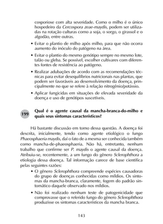143
cosporiose com alta severidade. Como o milho é o único
hospedeiro da Cercospora zeae-maydis, podem ser utiliza-
das na rotação culturas como a soja, o sorgo, o girassol e o
algodão, entre outras.
•	Evitar o plantio de milho após milho, para que não ocorra
aumento do inóculo do patógeno na área.
•	Evitar o plantio do mesmo genótipo sempre no mesmo lote,
talão ou gleba. Se possível, escolher cultivares com diferen-
tes fontes de resistência ao patógeno.
•	Realizar adubações de acordo com as recomendações téc-
nicas para evitar desequilíbrios nutricionais nas plantas, que
podem ser favoráveis ao desenvolvimento da doença, prin-
cipalmente no que se refere à relação nitrogênio/potássio.
•	Aplicar fungicidas em situações de elevada severidade da
doença e uso de genótipos suscetíveis.
Qual é o agente causal da mancha-branca-do-milho e
quais seus sintomas característicos?
Há bastante discussão em torno dessa questão. A doença foi
descrita, inicialmente, tendo como agente etiológico o fungo
Phaeosphaeria maydis, daí o fato de a mesma ser conhecida também
como mancha-de-phaeosphaeria. Não há, entretanto, nenhum
trabalho que confirme ser P. maydis o agente causal da doença.
Atribuiu-se, recentemente, a um fungo do gênero Sclerophthora a
etiologia dessa doença. Tal informação carece de base científica
pelas seguintes razões:
•	O gênero Sclerophthora compreende espécies causadoras
do grupo de doenças conhecidas como míldios. Os sinto-
mas da mancha-branca, claramente, fogem do padrão sin-
tomático daquele observado nos míldios.
•	Não foi realizado nenhum teste de patogenicidade que
comprovasse que o referido fungo do gênero Sclerophthora
produzisse os sintomas característicos da mancha branca.
199
 
