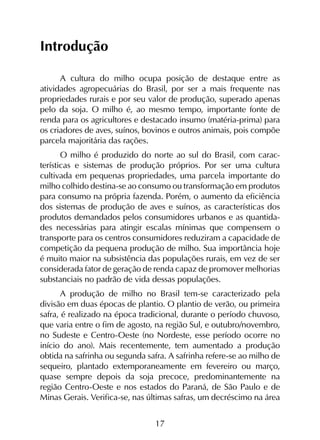17
Introdução
A cultura do milho ocupa posição de destaque entre as
atividades agropecuárias do Brasil, por ser a mais frequente nas
propriedades rurais e por seu valor de produção, superado apenas
pelo da soja. O milho é, ao mesmo tempo, importante fonte de
renda para os agricultores e destacado insumo (matéria-prima) para
os criadores de aves, suínos, bovinos e outros animais, pois compõe
parcela majoritária das rações.
O milho é produzido do norte ao sul do Brasil, com carac­
terísticas e sistemas de produção próprios. Por ser uma cultura
cultivada em pequenas propriedades, uma parcela importante do
milho colhido destina-se ao consumo ou transformação em produtos
para consumo na própria fazenda. Porém, o aumento da eficiência
dos sistemas de produção de aves e suínos, as características dos
produtos demandados pelos consumidores urbanos e as quantida-
des necessárias para atingir escalas mínimas que compensem o
transporte para os centros consumidores reduziram a capacidade de
competição da pequena produção de milho. Sua importância hoje
é muito maior na subsistência das populações rurais, em vez de ser
considerada fator de geração de renda capaz de promover melhorias
substanciais no padrão de vida dessas populações.
A produção de milho no Brasil tem-se caracterizado pela
divisão em duas épocas de plantio. O plantio de verão, ou primeira
safra, é realizado na época tradicional, durante o período chuvoso,
que varia entre o fim de agosto, na região Sul, e outubro/novembro,
no Sudeste e Centro-Oeste (no Nordeste, esse período ocorre no
início do ano). Mais recentemente, tem aumentado a produção
obtida na safrinha ou segunda safra. A safrinha refere-se ao milho de
sequeiro, plantado extemporaneamente em fevereiro ou março,
quase sempre depois da soja precoce, predominantemente na
região Centro-Oeste e nos estados do Paraná, de São Paulo e de
Minas Gerais. Verifica-se, nas últimas safras, um decréscimo na área
 