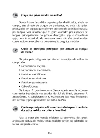 155
O que são grãos ardidos em milho?
Denomina-se de ardidos aqueles grãos danificados, ainda no
campo, em virtude do ataque de patógenos, ou seja, são grãos
produzidos em espigas que sofreram processo de podridão causada
por fungos. Vale ressaltar que os grãos atacados por espécies de
fungos, principalmente do gênero Aspergillus spp. e Penicillium
spp., durante o período de armazenamento não são considerados
como ardidos, e recebem a denominação de grãos mofados.
Quais os principais patógenos que atacam as espigas
do milho?
Os principais patógenos que atacam as espigas de milho no
campo são:
•	Stenocarpella maydis.
•	Stenocarpella macrospora.
•	Fusarium moniliforme.
•	Fusarium subglutinans.
•	Fusarium graminearum.
•	Giberella zeae.
Os fungos F. graminearum e Stenocarpella maydis ocorrem
com maior frequência nos estados do Sul do Brasil, enquanto F.
moniliforme, F. subglutinans e S. macrospora são mais frequentes
nas demais regiões produtoras de milho do País.
Quais as principais medidas recomendadas para o controle
dos grãos ardidos na cultura do milho?
Para se obter um manejo eficiente da ocorrência dos grãos
ardidos na cultura do milho, várias medidas devem ser adotadas de
forma integrada, como:
216
217
218
 