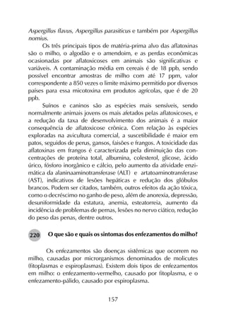 157
Aspergillus flavus, Aspergillus parasiticus e também por Aspergillus
nomius.
Os três principais tipos de matéria-prima alvo das aflatoxinas
são o milho, o algodão e o amendoim, e as perdas econômicas
ocasionadas por aflatoxicoses em animais são significativas e
variáveis. A contaminação média em cereais é de 18 ppb, sendo
possível encontrar amostras de milho com até 17 ppm, valor
correspondente a 850 vezes o limite máximo permitido por diversos
países para essa micotoxina em produtos agrícolas, que é de 20
ppb.
Suínos e caninos são as espécies mais sensíveis, sendo
normalmente animais jovens os mais afetados pelas aflatoxicoses, e
a redução da taxa de desenvolvimento dos animais é a maior
consequência de aflatoxicose crônica. Com relação às espécies
exploradas na avicultura comercial, a suscetibilidade é maior em
patos, seguidos de perus, gansos, faisões e frangos. A toxicidade das
aflatoxinas em frangos é caracterizada pela diminuição das con­
centrações de proteína total, albumina, colesterol, glicose, ácido
úrico, fósforo inorgânico e cálcio, pelo aumento da atividade enzi­
mática da alaninaaminotransferase (ALT) e artatoaminotransferase
(AST), indicativos de lesões hepáticas e redução dos glóbulos
brancos. Podem ser citados, também, outros efeitos da ação tóxica,
como o decréscimo no ganho de peso, além de anorexia, depressão,
desuniformidade da estatura, anemia, esteatorreia, aumento da
incidência de problemas de pernas, lesões no nervo ciático, redução
do peso das penas, dentre outros.
O que são e quais os sintomas dos enfezamentos do milho?
	Os enfezamentos são doenças sistêmicas que ocorrem no
milho, causadas por microrganismos denominados de molicutes
(fitoplasmas e espiroplasmas). Existem dois tipos de enfezamentos
em milho: o enfezamento-vermelho, causado por fitoplasma, e o
enfezamento-pálido, causado por espiroplasma.
220
 