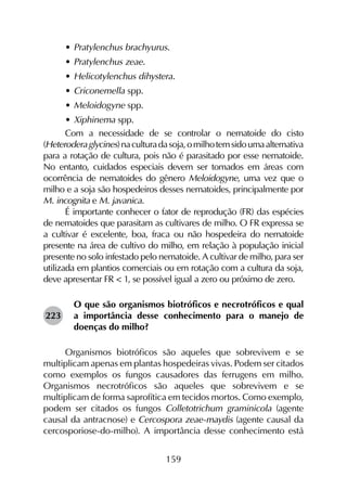 159
•	Pratylenchus brachyurus.
•	Pratylenchus zeae.
•	Helicotylenchus dihystera.
•	Criconemella spp.
•	Meloidogyne spp.
•	Xiphinema spp.
Com a necessidade de se controlar o nematoide do cisto
(Heteroderaglycines)naculturadasoja,omilhotemsidoumaalternativa
para a rotação de cultura, pois não é parasitado por esse nematoide.
No entanto, cuidados especiais devem ser tomados em áreas com
ocorrência de nematoides do gênero Meloidogyne, uma vez que o
milho e a soja são hospedeiros desses nematoides, principalmente por
M. incognita e M. javanica.
É importante conhecer o fator de reprodução (FR) das espécies
de nematoides que parasitam as cultivares de milho. O FR expressa se
a cultivar é excelente, boa, fraca ou não hospedeira do nematoide
presente na área de cultivo do milho, em relação à população inicial
presente no solo infestado pelo nematoide. A cultivar de milho, para ser
utilizada em plantios comerciais ou em rotação com a cultura da soja,
deve apresentar FR < 1, se possível igual a zero ou próximo de zero.
O que são organismos biotróficos e necrotróficos e qual
a importância desse conhecimento para o manejo de
doenças do milho?
Organismos biotróficos são aqueles que sobrevivem e se
multiplicam apenas em plantas hospedeiras vivas. Podem ser citados
como exemplos os fungos causadores das ferrugens em milho.
Organismos necrotróficos são aqueles que sobrevivem e se
multiplicam de forma saprofítica em tecidos mortos. Como exemplo,
podem ser citados os fungos Colletotrichum graminicola (agente
causal da antracnose) e Cercospora zeae-maydis (agente causal da
cercosporiose-do-milho). A importância desse conhecimento está
223
 