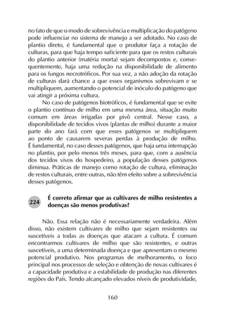 160
no fato de que o modo de sobrevivência e multiplicação do patógeno
pode influenciar no sistema de manejo a ser adotado. No caso de
plantio direto, é fundamental que o produtor faça a rotação de
culturas, para que haja tempo suficiente para que os restos culturais
do plantio anterior (matéria morta) sejam decompostos e, conse­
quentemente, haja uma redução na disponibilidade de alimento
para os fungos necrotróficos. Por sua vez, a não adoção da rotação
de culturas dará chance a que esses organismos sobrevivam e se
multipliquem, aumentando o potencial de inóculo do patógeno que
vai atingir a próxima cultura.
No caso de patógenos biotróficos, é fundamental que se evite
o plantio contínuo de milho em uma mesma área, situação muito
comum em áreas irrigadas por pivô central. Nesse caso, a
disponibilidade de tecidos vivos (plantas de milho) durante a maior
parte do ano fará com que esses patógenos se multipliquem
ao ponto de causarem severas perdas à produção de milho.
É fundamental, no caso desses patógenos, que haja uma interrupção
no plantio, por pelo menos três meses, para que, com a ausência
dos tecidos vivos do hospedeiro, a população desses patógenos
diminua. Práticas de manejo como rotação de cultura, eliminação
de restos culturais, entre outras, não têm efeito sobre a sobrevivência
desses patógenos.
É correto afirmar que as cultivares de milho resistentes a
doenças são menos produtivas?
Não. Essa relação não é necessariamente verdadeira. Além
disso, não existem cultivares de milho que sejam resistentes ou
suscetíveis a todas as doenças que atacam a cultura. É comum
encontrarmos cultivares de milho que são resistentes, e outras
suscetíveis, a uma determinada doença e que apresentam o mesmo
potencial produtivo. Nos programas de melhoramento, o foco
principal nos processos de seleção e obtenção de novas cultivares é
a capacidade produtiva e a estabilidade de produção nas diferentes
regiões do País. Tendo alcançado elevados níveis de produtividade,
224
 