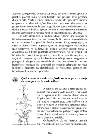 162
agentes patogênicos. O agricultor deve, em uma mesma época de
plantio, plantar mais de um híbrido que possua base genética
diferenciada. Muitas vezes, híbridos produzidos por uma mesma
empresa, com denominações diferentes, possuem pelo menos um
progenitoremcomum.Seesseprogenitorforsuscetívelàdeterminada
doença, esses híbridos, apesar de terem denominações diferentes,
podem apresentar o mesmo nível de suscetibilidade à doença.
Em anos diferentes, o produtor deve realizar uma rotação de
híbridos em suas áreas, evitando-se o plantio de um mesmo híbrido
em uma mesma área por dois plantios consecutivos, isso porque, no
sistema plantio direto, a população de um patógeno necrotrófico
que sobrevive na palhada do plantio anterior possui raças já
adaptadas ao híbrido plantado anteriormente. Ao se plantar um
híbrido de constituição genética diferente no plantio seguinte, as
raças do patógeno que ali sobreviveram não possuem os genes de
patogenicidade para esse novo híbrido. Esse procedimento traz dois
benefícios: redução do potencial de inóculo adaptado ao novo
híbrido e aumento na durabilidade da resistência genética dos
híbridos utilizados pelo produtor.
Qual a importância da rotação de culturas para o manejo
de doenças na cultura do milho?
A rotação de culturas é uma prática es-
sencial para o manejo de doenças, principal-
mente quando se faz uso do plantio direto.
O princípio é, de certa forma, semelhante ao
da rotação de genótipos, com a diferença de
que na rotação de culturas o agricultor estará
alternando o plantio do milho com uma espé-
cie não hospedeira dos patógenos que afetam
essa cultura, principalmente uma leguminosa
como a soja ou o feijão.
Os benefícios são os mesmos, ou seja,
há uma redução do potencial de inóculo dos
227
 