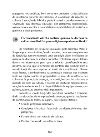 163
patógenos necrotróficos, bem como um aumento na durabilidade
da resistência presente nos híbridos. A associação da rotação de
culturas à rotação de híbridos poderá reduzir consideravelmente a
severidade das doenças causadas por patógenos necrotróficos,
assim como aumentar a durabilidade e a estabilidade da resistência
genética a esses patógenos.
É tecnicamente viável o controle químico de doenças na
cultura do milho? Em que condições ele pode ser utilizado?
Os resultados de pesquisas realizadas pela Embrapa Milho e
Sorgo, e por outras instituições de pesquisa, demonstram que o uso
de fungicidas tem se mostrado uma estratégia viável e eficiente de
manejo de doenças na cultura do milho. Entretanto, alguns fatores
devem ser observados para que a relação custo/benefício seja
positiva, ou seja, que o benefício do controle das doenças com o
uso de fungicidas seja superior ao custo da sua utilização. Dentre
esses fatores, o conhecimento das principais doenças que ocorrem
tanto na região quanto na propriedade, o nível de resistência das
cultivares às principais doenças, as condições de clima durante o
período do ciclo da cultura, o sistema de produção (plantio direto,
rotação de culturas, etc.) e a disponibilidade de equipamentos para
pulverização estão entre os mais importantes.
Portanto, o uso de fungicidas na cultura do milho é recomen­
dado nas situações de forte pressão de doenças, que são resultantes
da combinação de todos, ou alguns, dos seguintes fatores:
•	Uso de genótipos suscetíveis.
•	Condições climáticas favoráveis ao desenvolvimento dos
patógenos.
•	Plantio direto sem rotação de culturas.
•	Plantio continuado de milho na área.
228
 