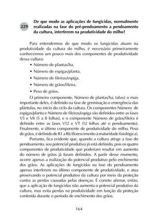 164
De que modo as aplicações de fungicidas, normalmente
realizadas na fase do pré-pendoamento a pendoamento
da cultura, interferem na produtividade do milho?
Para entendermos de que modo os fungicidas atuam na
produtividade da cultura do milho, é necessário primeiramente
conhecermos um pouco mais dos componentes de produtividade
dessa cultura:
•	Número de plantas/ha.
•	Número de espigas/planta.
•	Número de fileiras/espiga.
•	Número de grãos/fileira.
•	Peso de grãos.
O primeiro componente, Número de plantas/ha, talvez o mais
importante deles, é definido na fase de germinação e emergência das
plântulas, no início do ciclo da cultura. Os componentes Número de
espigas/planta e Número de fileiras/espiga são definidos entre as fases
V5 e V8 (5 a 8 folhas), e o componente Número de grãos/fileira é
definido entre as fases V12 e VT (12 folhas até o pendoamento).
Finalmente, o último componente de produtividade do milho, Peso
degrãos,édefinidodeR1aR6(florescimentoàmaturidadefisiológica).
Portanto, fica evidente que, quando a cultura atinge a fase do
pendoamento, seu potencial produtivo já está definido, pois os quatro
componentes de produtividade que poderiam resultar em aumento
do número de grãos já foram definidos. A partir desse momento,
ocorre apenas a realização do potencial produtivo pelo enchimento
dos grãos. As aplicações de fungicidas na fase do pendoamento
apenas interferem no último componente de produtividade, e atua
preservando o potencial produtivo da cultura por meio da proteção
contra as perdas causadas pelas doenças. É correto afirmar, então,
que a aplicação de fungicidas não aumenta o potencial produtivo da
cultura, mas evita perdas na produtividade em função da proteção
conferida durante o período de enchimento dos grãos.
229
 