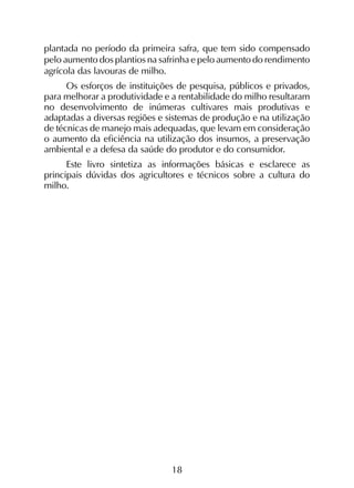 18
plantada no período da primeira safra, que tem sido compensado
pelo aumento dos plantios na safrinha e pelo aumento do rendimento
agrícola das lavouras de milho.
Os esforços de instituições de pesquisa, públicos e privados,
para melhorar a produtividade e a rentabilidade do milho resultaram
no desenvolvimento de inúmeras cultivares mais produtivas e
adaptadas a diversas regiões e sistemas de produção e na utilização
de técnicas de manejo mais adequadas, que levam em consideração
o aumento da eficiência na utilização dos insumos, a preservação
ambiental e a defesa da saúde do produtor e do consumidor.
Este livro sintetiza as informações básicas e esclarece as
principais dúvidas dos agricultores e técnicos sobre a cultura do
milho.
 