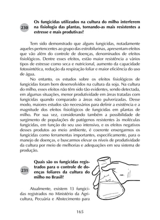 165
Os fungicidas utilizados na cultura do milho interferem
na fisiologia das plantas, tornando-as mais resistentes a
estresse e mais produtivas?
Tem sido demonstrado que alguns fungicidas, notadamente
aqueles pertencentes ao grupo das estrobilurinas, apresentam efeitos
que vão além do controle de doenças, denominados de efeitos
fisiológicos. Dentre esses efeitos, estão maior resistência a vários
tipos de estresse como seca e nutricional, aumento da capacidade
fotossintética, redução da respiração foliar e maior eficiência do uso
de água.
No entanto, os estudos sobre os efeitos fisiológicos de
fungicidas foram bem desenvolvidos na cultura da soja. Na cultura
do milho, esses efeitos não têm sido tão evidentes, sendo detectada,
em algumas situações, menor produtividade em áreas tratadas com
fungicidas quando comparado a áreas não pulverizadas. Desse
modo, maiores estudos são necessários para definir a existência e a
magnitude dos efeitos fisiológicos de fungicidas em plantas de
milho. Por sua vez, considerando também a possibilidade de
surgimento de populações de patógenos resistentes às moléculas
fungicidas, em função do seu uso intensivo, e os efeitos negativos
desses produtos ao meio ambiente, é coerente enxergarmos os
fungicidas como ferramentas importantes, especificamente, para o
manejo de doenças, e buscarmos elevar os níveis de produtividade
da cultura por meio de melhorias e adequações em seu sistema de
produção.
Quais são os fungicidas regis-
trados para o controle de do-
enças foliares da cultura do
milho no Brasil?
Atualmente, existem 13 fungici-
das registrados no Ministério da Agri-
cultura, Pecuária e Abstecimento para
230
231
 