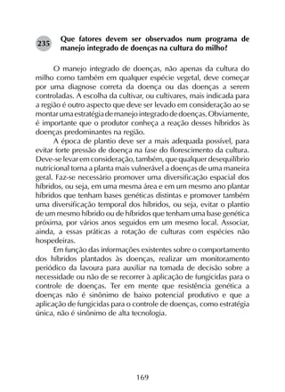 169
Que fatores devem ser observados num programa de
manejo integrado de doenças na cultura do milho?
O manejo integrado de doenças, não apenas da cultura do
milho como também em qualquer espécie vegetal, deve começar
por uma diagnose correta da doença ou das doenças a serem
controladas. A escolha da cultivar, ou cultivares, mais indicada para
a região é outro aspecto que deve ser levado em consideração ao se
montarumaestratégiademanejointegradodedoenças.Obviamente,
é importante que o produtor conheça a reação desses híbridos às
doenças predominantes na região.
A época de plantio deve ser a mais adequada possível, para
evitar forte pressão de doença na fase do florescimento da cultura.
Deve-se levar em consideração, também, que qualquer desequilíbrio
nutricional torna a planta mais vulnerável a doenças de uma maneira
geral. Faz-se necessário promover uma diversificação espacial dos
híbridos, ou seja, em uma mesma área e em um mesmo ano plantar
híbridos que tenham bases genéticas distintas e promover também
uma diversificação temporal dos híbridos, ou seja, evitar o plantio
de um mesmo híbrido ou de híbridos que tenham uma base genética
próxima, por vários anos seguidos em um mesmo local. Associar,
ainda, a essas práticas a rotação de culturas com espécies não
hospedeiras.
Em função das informações existentes sobre o comportamento
dos híbridos plantados às doenças, realizar um monitoramento
periódico da lavoura para auxiliar na tomada de decisão sobre a
necessidade ou não de se recorrer à aplicação de fungicidas para o
controle de doenças. Ter em mente que resistência genética a
doenças não é sinônimo de baixo potencial produtivo e que a
aplicação de fungicidas para o controle de doenças, como estratégia
única, não é sinônimo de alta tecnologia.
235
 