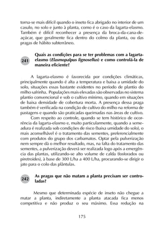 175
torna-se mais difícil quando o inseto fica abrigado no interior de um
casulo, no solo e junto à planta, como é o caso da lagarta-elasmo.
Também é difícil reconhecer a presença da broca-da-cana-de-
açúcar, que geralmente fica dentro do colmo da planta, ou das
pragas de hábito subterrâneo.
Quais as condições para se ter problemas com a lagarta-
elasmo (Elasmopalpus lignosellus) e como controlá-la de
maneira eficiente?
A lagarta-elasmo é favorecida por condições climáticas,
principalmente quando é alta a temperatura e baixa a umidade do
solo, situações essas bastante evidentes no período de plantio do
milho safrinha. Populações mais elevadas são observadas no sistema
plantio convencional e sob o cultivo mínimo, quando em situações
de baixa densidade de cobertura morta. A presença dessa praga
também é verificada na condição de cultivo do milho na reforma de
pastagens e quando são praticadas queimadas nas áreas de cultivo.
Com respeito ao controle, quando se tem histórico de ocor-
rência da lagarta-elasmo e, muito particularmente, quando a seme-
adura é realizada sob condições de risco (baixa umidade do solo), o
mais aconselhável é o tratamento das sementes, preferencialmente
com produtos do grupo dos carbamatos. Optar pela pulverização
nem sempre dá o melhor resultado, mas, na falta do tratamento das
sementes, a pulverização deverá ser realizada logo após a emergên-
cia das plantas, utilizando-se alto volume de calda (fosforados ou
piretroides), à base de 300 L/ha a 400 L/ha, procurando-se dirigir o
jato para o colo das plântulas.
As pragas que não matam a planta precisam ser contro­
ladas?
	 Mesmo que determinada espécie de inseto não chegue a
matar a planta, indiretamente a planta atacada fica menos
competitiva e não produz o seu máximo. Essa redução na
241
242
 