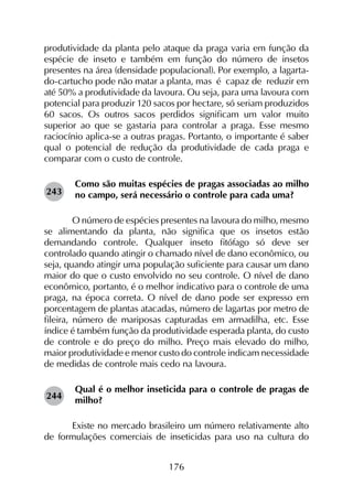 176
produtividade da planta pelo ataque da praga varia em função da
espécie de inseto e também em função do número de insetos
presentes na área (densidade populacional). Por exemplo, a lagarta-
do-cartucho pode não matar a planta, mas é capaz de reduzir em
até 50% a produtividade da lavoura. Ou seja, para uma lavoura com
potencial para produzir 120 sacos por hectare, só seriam produzidos
60 sacos. Os outros sacos perdidos significam um valor muito
superior ao que se gastaria para controlar a praga. Esse mesmo
raciocínio aplica-se a outras pragas. Portanto, o importante é saber
qual o potencial de redução da produtividade de cada praga e
comparar com o custo de controle.
Como são muitas espécies de pragas associadas ao milho
no campo, será necessário o controle para cada uma?
	 O número de espécies presentes na lavoura do milho, mesmo
se alimentando da planta, não significa que os insetos estão
demandando controle. Qualquer inseto fitófago só deve ser
controlado quando atingir o chamado nível de dano econômico, ou
seja, quando atingir uma população suficiente para causar um dano
maior do que o custo envolvido no seu controle. O nível de dano
econômico, portanto, é o melhor indicativo para o controle de uma
praga, na época correta. O nível de dano pode ser expresso em
porcentagem de plantas atacadas, número de lagartas por metro de
fileira, número de mariposas capturadas em armadilha, etc. Esse
índice é também função da produtividade esperada planta, do custo
de controle e do preço do milho. Preço mais elevado do milho,
maior produtividade e menor custo do controle indicam necessidade
de medidas de controle mais cedo na lavoura.
Qual é o melhor inseticida para o controle de pragas de
milho?
	 Existe no mercado brasileiro um número relativamente alto
de formulações comerciais de inseticidas para uso na cultura do
243
244
 