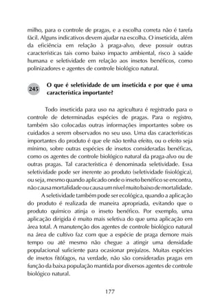 177
milho, para o controle de pragas, e a escolha correta não é tarefa
fácil. Alguns indicativos devem ajudar na escolha. O inseticida, além
da eficiência em relação à praga-alvo, deve possuir outras
características tais como baixo impacto ambiental, risco à saúde
humana e seletividade em relação aos insetos benéficos, como
polinizadores e agentes de controle biológico natural.
O que é seletividade de um inseticida e por que é uma
característica importante?
	 Todo inseticida para uso na agricultura é registrado para o
controle de determinadas espécies de pragas. Para o registro,
também são colocadas outras informações importantes sobre os
cuidados a serem observados no seu uso. Uma das características
importantes do produto é que ele não tenha efeito, ou o efeito seja
mínimo, sobre outras espécies de insetos consideradas benéficas,
como os agentes de controle biológico natural da praga-alvo ou de
outras pragas. Tal característica é denominada seletividade. Essa
seletividade pode ser inerente ao produto (seletividade fisiológica),
ou seja, mesmo quando aplicado onde o inseto benéfico se encontra,
nãocausamortalidadeoucausaumnívelmuitobaixodemortalidade.
A seletividade também pode ser ecológica, quando a aplicação
do produto é realizada de maneira apropriada, evitando que o
produto químico atinja o inseto benéfico. Por exemplo, uma
aplicação dirigida é muito mais seletiva do que uma aplicação em
área total. A manutenção dos agentes de controle biológico natural
na área de cultivo faz com que a espécie de praga demore mais
tempo ou até mesmo não chegue a atingir uma densidade
populacional suficiente para ocasionar prejuízos. Muitas espécies
de insetos fitófagos, na verdade, não são consideradas pragas em
função da baixa população mantida por diversos agentes de controle
biológico natural.
245
 